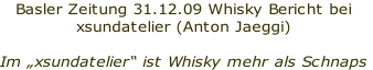 Basler Zeitung 31.12.09 Whisky Bericht bei  
xsundatelier (Anton Jaeggi)

Im „xsundatelier“ ist Whisky mehr als Schnaps
